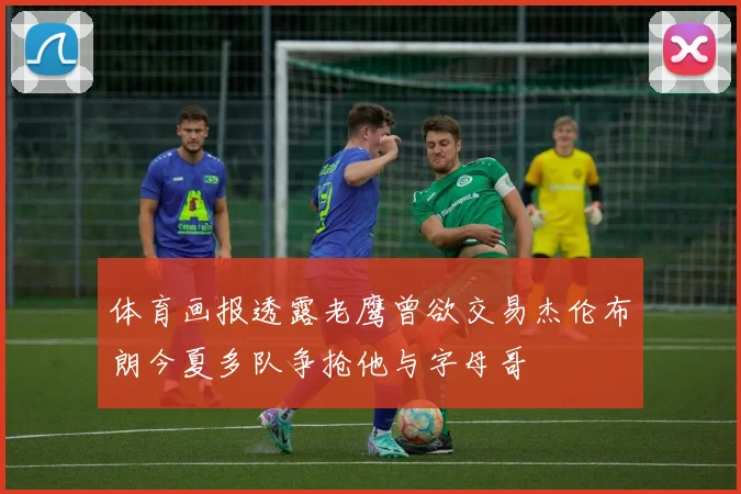 体育画报透露老鹰曾欲交易杰伦布朗今夏多队争抢他与字母哥