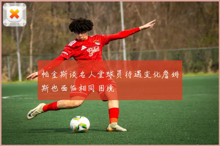 帕金斯谈名人堂球员待遇变化詹姆斯也面临相同困境