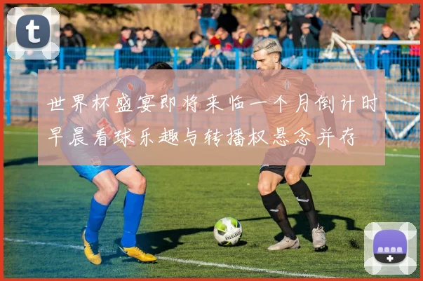 世界杯盛宴即将来临一个月倒计时早晨看球乐趣与转播权悬念并存