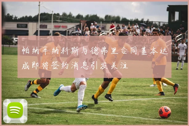 帕纳辛纳科斯与德弗里合同基本达成即将签约消息引发关注