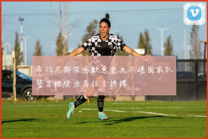 希门尼斯深感歉意坚决不退国家队誓言继续为乌拉圭拼搏
