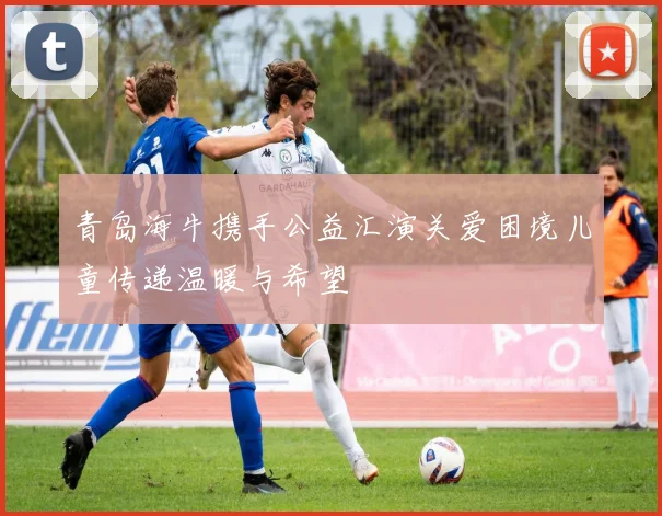 青岛海牛携手公益汇演关爱困境儿童传递温暖与希望