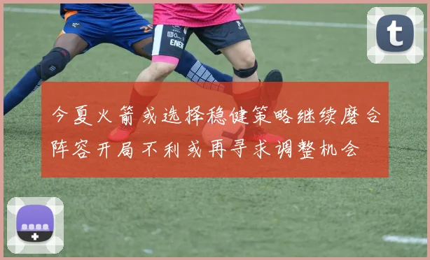 今夏火箭或选择稳健策略继续磨合阵容开局不利或再寻求调整机会