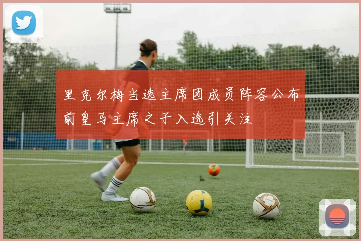 里克尔梅当选主席团成员阵容公布前皇马主席之子入选引关注
