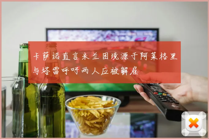 卡萨诺直言米兰困境源于阿莱格里与塔雷呼吁两人应被解雇